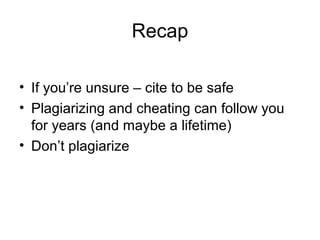 Recap

• If you’re unsure – cite to be safe
• Plagiarizing and cheating can follow you
  for years (and maybe a lifetime)
• Don’t plagiarize
 