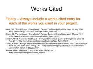 Works Cited
Finally – Always include a works cited entry for
  each of the works you used in your project.
Allen, Fred. "Funny Quotes - BrainyQuote." Famous Quotes at BrainyQuote. Web. 26 Aug. 2011
    <http://www.brainyquote.com/quotes/topics/topic_funny.html>.
Cosby, Bill. "Funny Quotes - BrainyQuote." Famous Quotes at BrainyQuote. Web. 26 Aug. 2011
    <http://www.brainyquote.com/quotes/topics/topic_funny.html>.
Einstein, Albert. "Funny Quotes Page 9 - BrainyQuote." Famous Quotes at BrainyQuote. Web. 26
    Aug. 2011. <http://www.brainyquote.com/quotes/topics/topic_funny9.html>.
Franko, Kantele. "Kaavya Viswanathan Harvard Author's Parents Die In Plane Crash." The Huffington
    Post. 20 June 2011. Web. 28 Aug. 2011. <http://www.huffingtonpost.com/2011/06/20/kaavya-
    viswanathan-harvar_n_880200.html>.
"Marilee Jones." Wikipedia. 3 Aug. 2011. Web. 28 Aug. 2011.
    <http://en.wikipedia.org/wiki/Marilee_Jones>.
 