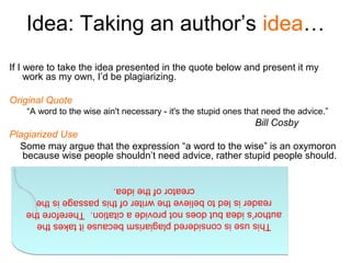 Idea: Taking an author’s idea…
If I were to take the idea presented in the quote below and present it my
     work as my own, I’d be plagiarizing.

Original Quote
    “A word to the wise ain't necessary - it's the stupid ones that need the advice.”
                                                                 Bill Cosby
Plagiarized Use
  Some may argue that the expression “a word to the wise” is an oxymoron
   because wise people shouldn’t need advice, rather stupid people should.


                        creator of the idea.
                        creator of the idea.
     reader is led to believe the writer of this passage is the
     reader is led to believe the writer of this passage is the
   author’s idea but does not provide a citation. Therefore the
   author’s idea but does not provide a citation. Therefore the
     This use is considered plagiarism because it takes the
     This use is considered plagiarism because it takes the
 