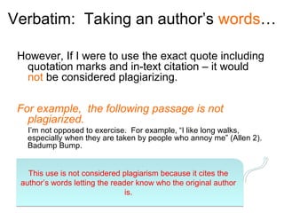 Verbatim: Taking an author’s words…

 However, If I were to use the exact quote including
  quotation marks and in-text citation – it would
  not be considered plagiarizing.

 For example, the following passage is not
   plagiarized.
   I’m not opposed to exercise. For example, “I like long walks,
   especially when they are taken by people who annoy me” (Allen 2).
   Badump Bump.


   This use is not considered plagiarism because it cites the
 author’s words letting the reader know who the original author
                                is.
 