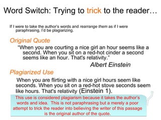 Word Switch: Trying to trick to the reader…
 If I were to take the author’s words and rearrange them as if I were
      paraphrasing, I’d be plagiarizing.

 Original Quote
     “When you are courting a nice girl an hour seems like a
       second. When you sit on a red-hot cinder a second
       seems like an hour. That's relativity.”
                                               Albert Einstein
 Plagiarized Use
     When you are flirting with a nice girl hours seem like
    seconds. When you sit on a red-hot stove seconds seem
    like hours. That's relativity (Einstein 1).
   This use is considered plagiarism because it takes the author’s
    words and idea. This is not paraphrasing but a merely a poor
  attempt to trick the reader into believing the writer of this passage
                    is the original author of the quote.
 
