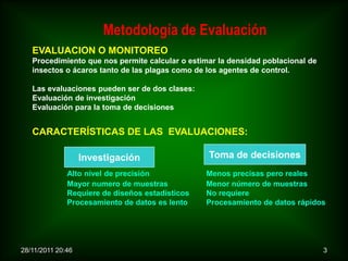 Metodología de Evaluación
   EVALUACION O MONITOREO
   Procedimiento que nos permite calcular o estimar la densidad poblacional de
   insectos o ácaros tanto de las plagas como de los agentes de control.

   Las evaluaciones pueden ser de dos clases:
   Evaluación de investigación
   Evaluación para la toma de decisiones


   CARACTERÍSTICAS DE LAS EVALUACIONES:

                   Investigación                 Toma de decisiones
              Alto nivel de precisión            Menos precisas pero reales
              Mayor numero de muestras           Menor número de muestras
              Requiere de diseños estadísticos   No requiere
              Procesamiento de datos es lento    Procesamiento de datos rápidos




28/11/2011 20:46                                                                 3
 