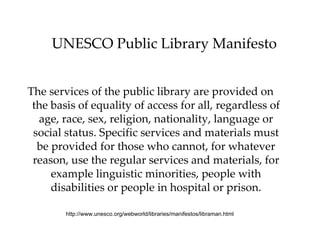 UNESCO Public Library Manifesto The services of the public library are provided on the basis of equality of access for all, regardless of age, race, sex, religion, nationality, language or social status. Specific services and materials must be provided for those who cannot, for whatever reason, use the regular services and materials, for example linguistic minorities, people with disabilities or people in hospital or prison. http://www.unesco.org/webworld/libraries/manifestos/libraman.html  