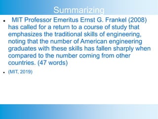 Summarizing
 MIT Professor Emeritus Ernst G. Frankel (2008)
has called for a return to a course of study that
emphasizes the traditional skills of engineering,
noting that the number of American engineering
graduates with these skills has fallen sharply when
compared to the number coming from other
countries. (47 words)
 (MIT, 2019)
 