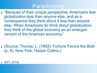 Paraphrasing
 “Because of their unique perspective, Americans fear
globalization less than anyone else, and as a
consequence they think about it less than anyone
else. When Americans do think about globalization,
they think of the global economy as an enlarged
version of the American economy.”
 (Source: Thurow, L. (1993). Fortune Favors the Bold
(p. 6). New York: Harper Collins.)
 (MIT, 2019)
 