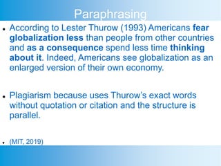 Paraphrasing
 According to Lester Thurow (1993) Americans fear
globalization less than people from other countries
and as a consequence spend less time thinking
about it. Indeed, Americans see globalization as an
enlarged version of their own economy.
 Plagiarism because uses Thurow’s exact words
without quotation or citation and the structure is
parallel.
 (MIT, 2019)
 