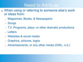Need to Attribute
 When using or referring to someone else’s work
or ideas from:
 Magazines, Books, & Newspapers
 Songs
 T.V. Programs, plays, or other dramatic productions
 Letters
 Websites & social media
 Graphics, pictures, logos
 Advertisements, or any other media (OWL, n.d.)
 