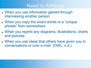 Need to Attribute
 When you use information gained through
interviewing another person
 When you copy the exact words or a “unique
phrase” from somewhere
 When you reprint any diagrams, illustrations, charts
and pictures
 When you use ideas that others have given you in
conversations or over e-mail (OWL, n.d.)
 