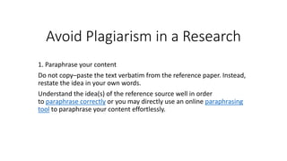 Avoid Plagiarism in a Research
1. Paraphrase your content
Do not copy–paste the text verbatim from the reference paper. Instead,
restate the idea in your own words.
Understand the idea(s) of the reference source well in order
to paraphrase correctly or you may directly use an online paraphrasing
tool to paraphrase your content effortlessly.
 