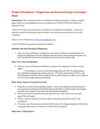 Project Worksheet - Plagiarism and Research Paper Scavenger
Hunt
Instructions: This worksheet project is intended for students interested in writing a research
paper on how to avoid plagiarism and was created for my EDTECH 502-The Internet for
Educators Class.

There are five hunts and ten answers to search for to complete this worksheet. Answer all
questions using the information from the linked web sites and record your answers on this
worksheet.

Hunts One-Four: Plagiarism.org: http://www.plagiarism.org/

Answer the following questions using this worksheet:

HuntOne:The Real Meaning of Plagiarism

   1. There are many definitions of plagiarism, but what is the down-to-earth definition of
      plagiarism?plagiarism is the use of another's original words or ideas as though they were your
       own. Any time you borrow from an original source and do not give proper credit.

Hunt Two: Facts of Plagiarism

   2. What are some of the factors attributed to someone who plagiarizes in their research
      paper?
             1stAccording to a survey by the Psychological Record 36% of undergraduates
      have admitted to plagiarizing written material. 2ndA poll conducted by US News and
      World Reports found that 90% of students believe that cheaters are either never caught or
      have never been appropriately disciplined.

Hunt Three: Sources Cited and Not Cited

   3. What fact was discovered regarding students’ notion about plagiarizing their papers? A
       poll conducted by US News and World Report found that 90% of students believe that cheaters
       are either never caught or have never been appropriately disciplined.
   4. What is the term for someone who uses their previous work in their new research
      paper?The self stealer
   5. What is someone referred to who provides invalid data about their sources? The
      misinformer
   6. If someone uses the necessary content of their source, but changes important information
      to disguise their source, it is known as what?The poor disguise

Hunt Four: Citing Sources
 