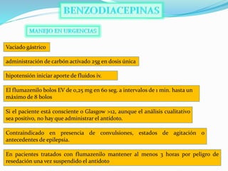Vaciado gástrico
hipotensión iniciar aporte de fluidos iv.
administración de carbón activado 25g en dosis única
El flumazenilo bolos EV de 0,25 mg en 60 seg. a intervalos de 1 min. hasta un
máximo de 8 bolos
Si el paciente está consciente o Glasgow >12, aunque el análisis cualitativo
sea positivo, no hay que administrar el antídoto.
Contraindicado en presencia de convulsiones, estados de agitación o
antecedentes de epilepsia.
En pacientes tratados con flumazenilo mantener al menos 3 horas por peligro de
resedación una vez suspendido el antídoto
 