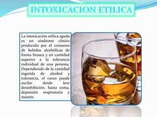 La intoxicación etílica aguda
es un síndrome clínico
producido por el consumo
de bebidas alcohólicas de
forma brusca y en cantidad
superior a la tolerancia
individual de una persona.
Dependiendo de la cantidad
ingerida de alcohol y
tolerancia, el curso puede
oscilar desde leve
desinhibición, hasta coma,
depresión respiratoria y
muerte.
 
