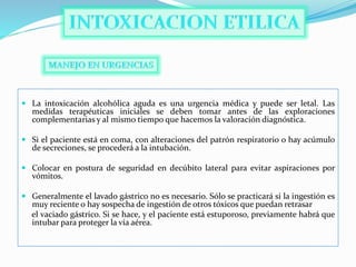  La intoxicación alcohólica aguda es una urgencia médica y puede ser letal. Las
medidas terapéuticas iniciales se deben tomar antes de las exploraciones
complementarias y al mismo tiempo que hacemos la valoración diagnóstica.
 Si el paciente está en coma, con alteraciones del patrón respiratorio o hay acúmulo
de secreciones, se procederá a la intubación.
 Colocar en postura de seguridad en decúbito lateral para evitar aspiraciones por
vómitos.
 Generalmente el lavado gástrico no es necesario. Sólo se practicará si la ingestión es
muy reciente o hay sospecha de ingestión de otros tóxicos que puedan retrasar
el vaciado gástrico. Si se hace, y el paciente está estuporoso, previamente habrá que
intubar para proteger la vía aérea.
 