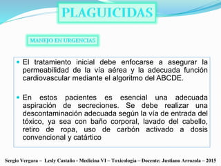  El tratamiento inicial debe enfocarse a asegurar la
permeabilidad de la vía aérea y la adecuada función
cardiovascular mediante el algoritmo del ABCDE.
 En estos pacientes es esencial una adecuada
aspiración de secreciones. Se debe realizar una
descontaminación adecuada según la vía de entrada del
tóxico, ya sea con baño corporal, lavado del cabello,
retiro de ropa, uso de carbón activado a dosis
convencional y catártico
Sergio Vergara – Lesly Castaño - Medicina VI – Toxicología – Docente: Justiano Arrozola – 2015
 