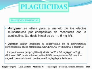 • Atropina: se utiliza para el manejo de los efectos
muscarínicos por competición de receptores con la
acetilcolina. (La dosis inicial es de 1 a 5 mg IV).
Sergio Vergara – Lesly Castaño - Medicina VI – Toxicología – Docente: Justiano Arrozola – 2015
• Oximas: actúan mediante la reactivación de la colinesterasa
eliminando su grupo fosfato (SE USA EN LAS PRIMERAS 6 HORAS)
La pralidoxima (amp 1g/20 ml) ,dosis de 25 a 50 mg/kg (1 a 2 g),
diluido en 100 cc de solución salina 0,9% para pasar en 30 minutos,
seguido de una infusión continua a 8 mg/kg/h por 24 horas.
 