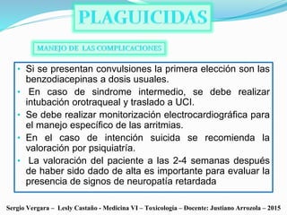 • Si se presentan convulsiones la primera elección son las
benzodiacepinas a dosis usuales.
• En caso de sindrome intermedio, se debe realizar
intubación orotraqueal y traslado a UCI.
• Se debe realizar monitorización electrocardiográfica para
el manejo específico de las arritmias.
• En el caso de intención suicida se recomienda la
valoración por psiquiatría.
• La valoración del paciente a las 2-4 semanas después
de haber sido dado de alta es importante para evaluar la
presencia de signos de neuropatía retardada
Sergio Vergara – Lesly Castaño - Medicina VI – Toxicología – Docente: Justiano Arrozola – 2015
 
