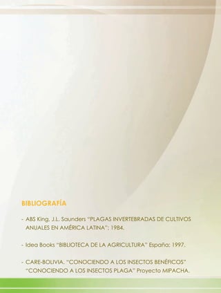 BIBLIOGRAFÍA

- ABS King, J.L. Saunders “PLAGAS INVERTEBRADAS DE CULTIVOS
 ANUALES EN AMÉRICA LATINA”; 1984.


- Idea Books “BIBLIOTECA DE LA AGRICULTURA” España; 1997.


- CARE-BOLIVIA. “CONOCIENDO A LOS INSECTOS BENÉFICOS”
 “CONOCIENDO A LOS INSECTOS PLAGA” Proyecto MIPACHA.
 