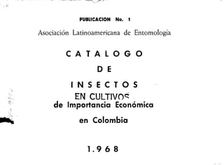 ~.
,
-
-
, / I L.'
.
, ,.-,
~;""
~>
PUBLlCACION No. 1
Asociación Latinoamericana de Entomología
CATALOGO
D E
INSECTOS
EN CULTIVO~
de Importancia Económica
en Colombia
1.968
 