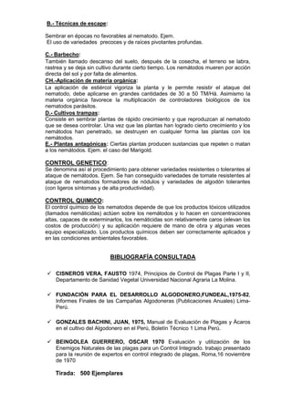B.- Técnicas de escape: 
Sembrar en épocas no favorables al nematodo. Ejem. 
El uso de variedades precoces y de raíces pivotantes profundas. 
C.- Barbecho: 
También llamado descanso del suelo, después de la cosecha, el terreno se labra, rastrea y se deja sin cultivo durante cierto tiempo. Los nemátodos mueren por acción directa del sol y por falta de alimentos. 
CH.-Aplicación de materia orgánica: 
La aplicación de estiércol vigoriza la planta y le permite resistir el ataque del nematodo, debe aplicarse en grandes cantidades de 30 a 50 TM/Há. Asimismo la materia orgánica favorece la multiplicación de controladores biológicos de los nematodos parásitos. 
D.- Cultivos trampas: 
Consiste en sembrar plantas de rápido crecimiento y que reproduzcan al nematodo que se desea controlar. Una vez que las plantas han logrado cierto crecimiento y los nemátodos han penetrado, se destruyen en cualquier forma las plantas con los nemátodos. 
E.- Plantas antagónicas: Ciertas plantas producen sustancias que repelen o matan a los nemátodos. Ejem. el caso del Marigold. 
CONTROL GENETICO: 
Se denomina así al procedimiento para obtener variedades resistentes o tolerantes al ataque de nemátodos. Ejem. Se han conseguido variedades de tomate resistentes al ataque de nematodos formadores de nódulos y variedades de algodón tolerantes (con ligeros síntomas y de alta productividad). 
CONTROL QUIMICO: 
El control químico de los nematodos depende de que los productos tóxicos utilizados (llamados nemáticidas) actúen sobre los nemátodos y lo hacen en concentraciones altas, capaces de exterminarlos, los nemáticidas son relativamente caros (elevan los costos de producción) y su aplicación requiere de mano de obra y algunas veces equipo especializado. Los productos químicos deben ser correctamente aplicados y en las condiciones ambientales favorables. 
BIBLIOGRAFÍA CONSULTADA 
 CISNEROS VERA, FAUSTO 1974, Principios de Control de Plagas Parte I y II, Departamento de Sanidad Vegetal Universidad Nacional Agraria La Molina. 
 FUNDACIÓN PARA EL DESARROLLO ALGODONERO,FUNDEAL,1975-82, Informes Finales de las Campañas Algodoneras (Publicaciones Anuales) Lima- Perú. 
 GONZALES BACHINI, JUAN, 1975, Manual de Evaluación de Plagas y Ácaros en el cultivo del Algodonero en el Perú, Boletín Técnico 1 Lima Perú. 
 BEINGOLEA GUERRERO, OSCAR 1970 Evaluación y utilización de los Enemigos Naturales de las plagas para un Control Integrado. trabajo presentado para la reunión de expertos en control integrado de plagas, Roma,16 noviembre de 1970 
Tirada: 500 Ejemplares 