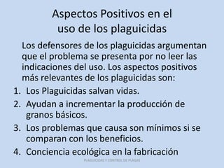 Aspectos Positivos en el
uso de los plaguicidas
Los defensores de los plaguicidas argumentan
que el problema se presenta por no leer las
indicaciones del uso. Los aspectos positivos
más relevantes de los plaguicidas son:
1. Los Plaguicidas salvan vidas.
2. Ayudan a incrementar la producción de
granos básicos.
3. Los problemas que causa son mínimos si se
comparan con los beneficios.
4. Conciencia ecológica en la fabricación
PLAGUICIDAS Y CONTROL DE PLAGAS
 