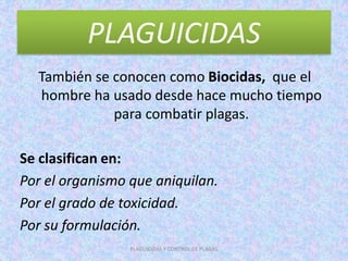 PLAGUICIDAS
También se conocen como Biocidas, que el
hombre ha usado desde hace mucho tiempo
para combatir plagas.
Se clasifican en:
Por el organismo que aniquilan.
Por el grado de toxicidad.
Por su formulación.
PLAGUICIDAS Y CONTROL DE PLAGAS
 