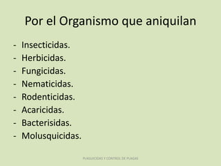 Por el Organismo que aniquilan
- Insecticidas.
- Herbicidas.
- Fungicidas.
- Nematicidas.
- Rodenticidas.
- Acaricidas.
- Bacterisidas.
- Molusquicidas.
PLAGUICIDAS Y CONTROL DE PLAGAS
 