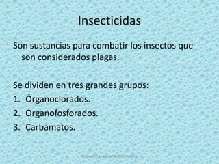Insecticidas
Son sustancias para combatir los insectos que
son considerados plagas.
Se dividen en tres grandes grupos:
1. Órganoclorados.
2. Organofosforados.
3. Carbamatos.
PLAGUICIDAS Y CONTROL DE PLAGAS
 