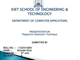 KIET SCHOOL OF ENGINEERING &
TECHNOLOGY
DEPARTMENT OF COMPUTER APPICATIONS
PRESENTATION ON
Plagiarism-Detection-Technique
SUBMITTED BY
ROLL NO. :- 1102914084
NAME :- Rishabh Dixit
SEMESTER :- 6th sem
SECTION :- B
1
 