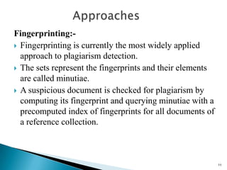 Fingerprinting:-
 Fingerprinting is currently the most widely applied
approach to plagiarism detection.
 The sets represent the fingerprints and their elements
are called minutiae.
 A suspicious document is checked for plagiarism by
computing its fingerprint and querying minutiae with a
precomputed index of fingerprints for all documents of
a reference collection.
11
 