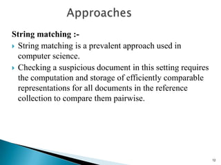 String matching :-
 String matching is a prevalent approach used in
computer science.
 Checking a suspicious document in this setting requires
the computation and storage of efficiently comparable
representations for all documents in the reference
collection to compare them pairwise.
12
 