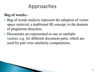 Bag of words:-
 Bag of words analysis represent the adoption of vector
space retrieval, a traditional IR concept, to the domain
of plagiarism detection.
 Documents are represented as one or multiple
vectors, e.g. for different document parts, which are
used for pair wise similarity computations.
13
 