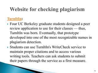 TurnItIn:
 Four UC Berkeley graduate students designed a peer
review application to use for their classes — thus,
TurnItIn was born. Eventually, that prototype
developed into one of the most recognizable names in
plagiarism detection.
 Students can use TurnItIn's WriteCheck service to
maintain proper citations and to access various
writing tools. Teachers can ask students to submit
their papers through the service as a first measure.
14
 