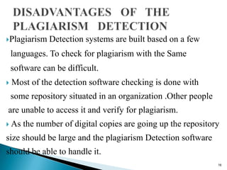 Plagiarism Detection systems are built based on a few
languages. To check for plagiarism with the Same
software can be difficult.
 Most of the detection software checking is done with
some repository situated in an organization .Other people
are unable to access it and verify for plagiarism.
 As the number of digital copies are going up the repository
size should be large and the plagiarism Detection software
should be able to handle it.
16
 