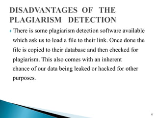  There is some plagiarism detection software available
which ask us to load a file to their link. Once done the
file is copied to their database and then checked for
plagiarism. This also comes with an inherent
chance of our data being leaked or hacked for other
purposes.
17
 