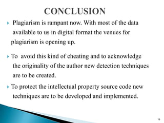 Plagiarism is rampant now. With most of the data
available to us in digital format the venues for
plagiarism is opening up.
 To avoid this kind of cheating and to acknowledge
the originality of the author new detection techniques
are to be created.
 To protect the intellectual property source code new
techniques are to be developed and implemented.
19
 