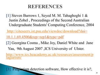 [1] Steven Burrows 1, Seyed M. M. Tahaghoghi 1 &
Justin Zobel , Proceedings of the Second Australian
Undergraduate Students' Computing Conference, 2004
http://citeseerx.ist.psu.edu/viewdoc/download?doi=
10.1.1.69.4500&rep=rep1&type=pdf
[2] Georgina Cosma , Mike Joy, Daniel White and Jane
Yau, 9th August 2007 ,ICS University of Ulster.
http://www.ics.heacademy.ac.uk/resources/assessment/p
lagiarism/
[3] Plagiarism detection software, How effective it is?,
20
 