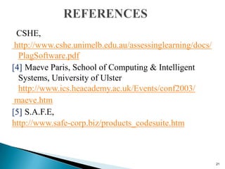 CSHE,
http://www.cshe.unimelb.edu.au/assessinglearning/docs/
PlagSoftware.pdf
[4] Maeve Paris, School of Computing & Intelligent
Systems, University of Ulster
http://www.ics.heacademy.ac.uk/Events/conf2003/
maeve.htm
[5] S.A.F.E,
http://www.safe-corp.biz/products_codesuite.htm
21
 