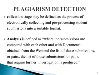  collection stage may be defined as the process of
electronically collecting and pre-processing student
submissions into a suitable format.
 Analysis is defined as “where the submissions are
compared with each other and with Documents
obtained from the Web and the list of those submissions,
or pairs, the list of those submissions, or pairs,
that require further investigation is produced.”
6
 