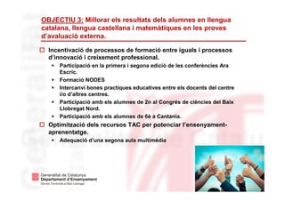 7
OBJECTIU 3: Millorar els resultats dels alumnes en llengua
catalana, llengua castellana i matemàtiques en les proves
d’avaluació externa.
Incentivació de processos de formació entre iguals i processos
d’innovació i creixement professional.
Participació en la primera i segona edició de les conferències Ara
Escric.
Formació NODES
Intercanvi bones practiques educatives entre els docents del centre
i/o d’altres centres.
Participació amb els alumnes de 2n al Congrés de ciències del Baix
Llobregat Nord.
Participació amb els alumnes de 6è a Cantania.
Optimització dels recursos TAC per potenciar l’ensenyament-
aprenentatge.
Adequació d’una segona aula multimèdia
 