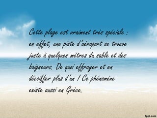 Cette plage est vraiment très spéciale :
en effet, une piste d’aéroport se trouve
juste à quelques mètres du sable et des
baigneurs. De quoi effrayer et en
décoiffer plus d’un ! Ce phénomène
existe aussi en Grèce.
 