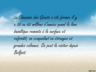 La Chaussée des Géants a été formée il y
a 50 ou 60 millions d’années quand la lave
basaltique remonta à la surface et
refroidit, se craquelant en étranges et
grandes colonnes. On peut la visiter depuis
Belfast.
 