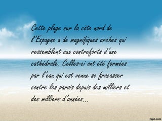 Cette plage sur la côte nord de
l’Espagne a de magnifiques arches qui
ressemblent aux contreforts d’une
cathédrale. Celles-ci ont été formées
par l’eau qui est venue se fracasser
contre les parois depuis des milliers et
des milliers d’années…
 