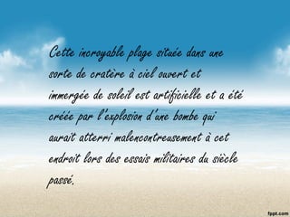 Cette incroyable plage située dans une
sorte de cratère à ciel ouvert et
immergée de soleil est artificielle et a été
créée par l’explosion d’une bombe qui
aurait atterri malencontreusement à cet
endroit lors des essais militaires du siècle
passé.
 