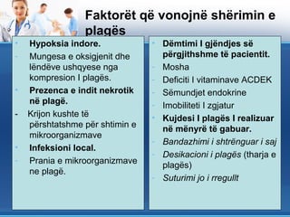 Faktorët që vonojnë shërimin e
                 plagës
•   Hypoksia indore.             • Dëmtimi I gjëndjes së
-   Mungesa e oksigjenit dhe       përgjithshme të pacientit.
    lëndëve ushqyese nga         - Mosha
    kompresion I plagës.         - Deficiti I vitaminave ACDEK
•   Prezenca e indit nekrotik    - Sëmundjet endokrine
    në plagë.                    - Imobiliteti I zgjatur
-   Krijon kushte të             • Kujdesi I plagës I realizuar
    përshtatshme për shtimin e     në mënyrë të gabuar.
    mikroorganizmave
                                 - Bandazhimi i shtrënguar i saj
•   Infeksioni local.
                                 - Desikacioni i plagës (tharja e
-   Prania e mikroorganizmave      plagës)
    ne plagë.
                                 - Suturimi jo i rregullt
 
