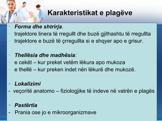 Karakteristikat e plagëve
• Forma dhe shtrirja.
- trajektore linera të rregullt dhe buzë gjithashtu të rregullta
- trajektore e buzë të çrregullta si e shqyer apo e grisur.

• Thellësia dhe madhësia:
- e cekët – kur preket vetëm lëkura apo mukoza
- e thellë – kur preken indet nën lëkurë dhe mukozë.

• Lokalizimi
- veçoritë anatomo – fiziologjike të indeve në vatrën e plagës

• Pastërtia
- Prania ose jo e mikroorganizmave
 
