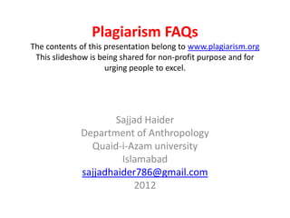 Plagiarism FAQs
The contents of this presentation belong to www.plagiarism.org
 This slideshow is being shared for non-profit purpose and for
                     urging people to excel.




                    Sajjad Haider
             Department of Anthropology
               Quaid-i-Azam university
                      Islamabad
             sajjadhaider786@gmail.com
                         2012
 