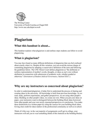 The Writing Center
University of North Carolina at Chapel Hill
http://www.unc.edu/depts/wcweb




Plagiarism
What this handout is about...
This handout explains what plagiarism is and outlines steps students can follow to avoid
plagiarizing.

What is plagiarism?
You may have heard so many different definitions of plagiarism that you feel confused
about exactly what it is. Despite all this variation, you can avoid the serious charge of
committing plagiarism by adopting a conservative definition of the term and following
the guidelines below. The UNC Honor Court defines plagiarism as "the deliberate or
reckless representation of another's words, thoughts, or ideas as one's own without
attribution in connection with submission of academic work, whether graded or
otherwise." (Instrument of Student Judicial Governance, Section II.B.1.).




Why are my instructors so concerned about plagiarism?
In order to understand plagiarism, it helps first to understand the process of sharing and
creating ideas in the university. All knowledge is built from previous knowledge. As we
read, study, perform experiments, and gather perspectives, we are using other people's
ideas. Building on other people's ideas, we create our own. When you put your ideas on
paper, your instructors want to distinguish between the building block ideas borrowed
from other people and your own newly reasoned perspectives or conclusions. You make
these distinctions in a written paper by citing the sources for your building block ideas.
Giving clear credit for ideas matters in the professional community as well as in school.

Think of it this way: in the vast majority of assignments you'll get in college, your
instructors will ask you to read something (think of this material as the building blocks)
 
