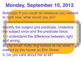 Monday, September 10, 2012
Bellringer:If you could do whatever you wanted
to right now, what would you do?

Identify the subject and predicate. Underline
the subject once and the predicate twice.
1. I understand the difference between right
and wrong.
2. The small, fluffy dog barked at me when I
walked by the house on Elm Street.       1


3. Do you care about her at all?
 