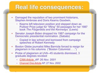 Real life consequences:
•   Damaged the reputation of two prominent historians,
    Stephen Ambrose and Doris Kearns Goodwin,
     • Kearns left television position and stepped down as
       Pulitzer Prize judge for “lifting” 50 passages for her 1987
       book The Fitzgeralds and the Kennedys (Lewis)
•   Senator Joseph Biden dropped his 1987 campaign for the
    Democratic presidential nomination. (Sabato)
     • Copied in law school and borrowed from campaign
       speeches of Robert Kennedy
•   Boston Globe journalist Mike Barnicle forced to resign for
    plagiarism in his columns (“Boston Columnist . . .”)
•   Probe of plagiarism at UVA--45 students dismissed, 3
    graduate degrees revoked
     • CNN Article AP. 26 Nov. 2001
     • Channel One Article AP. 27 Nov. 2002
 