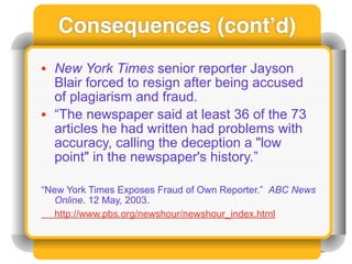 Consequences (cont’d)
• New York Times senior reporter Jayson
  Blair forced to resign after being accused
  of plagiarism and fraud.
• “The newspaper said at least 36 of the 73
  articles he had written had problems with
  accuracy, calling the deception a "low
  point" in the newspaper's history.”

“New York Times Exposes Fraud of Own Reporter.” ABC News
   Online. 12 May, 2003.
   http://www.pbs.org/newshour/newshour_index.html
 